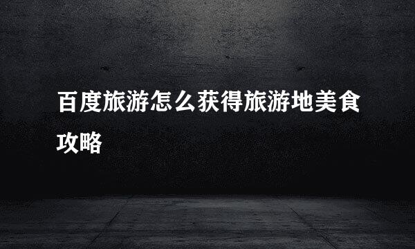 百度旅游怎么获得旅游地美食攻略