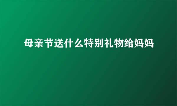 母亲节送什么特别礼物给妈妈