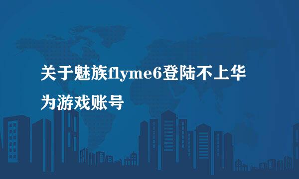 关于魅族flyme6登陆不上华为游戏账号
