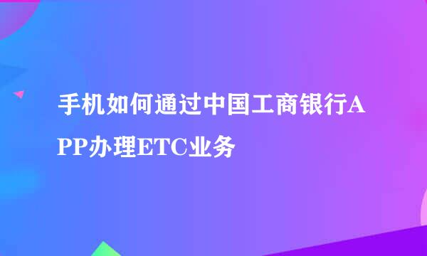 手机如何通过中国工商银行APP办理ETC业务