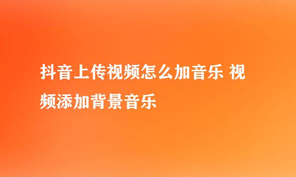 抖音上传视频怎么加音乐 视频添加背景音乐