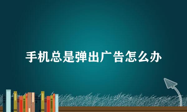 手机总是弹出广告怎么办