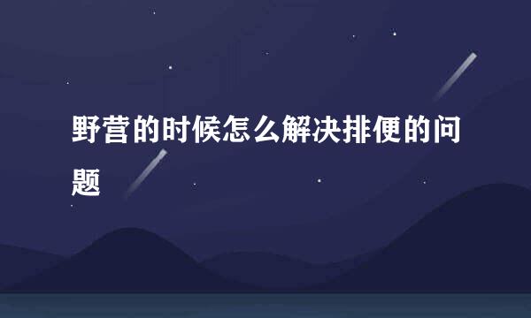 野营的时候怎么解决排便的问题
