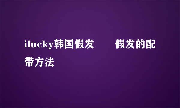 ilucky韩国假发　　假发的配带方法