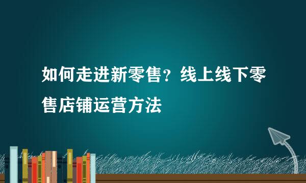 如何走进新零售?线上线下零售店铺运营方法