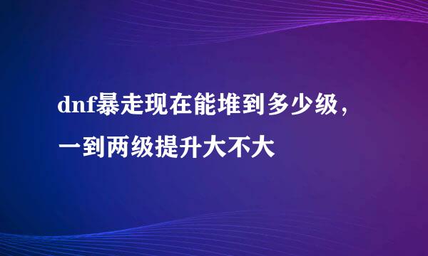 dnf暴走现在能堆到多少级，一到两级提升大不大