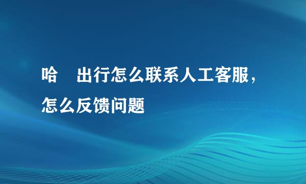 哈啰出行怎么联系人工客服，怎么反馈问题