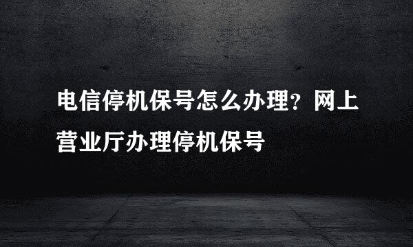 电信停机保号怎么办理？网上营业厅办理停机保号