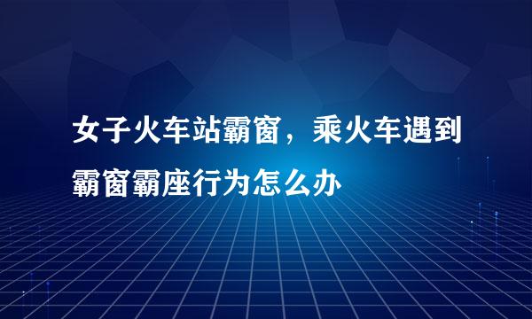 女子火车站霸窗，乘火车遇到霸窗霸座行为怎么办