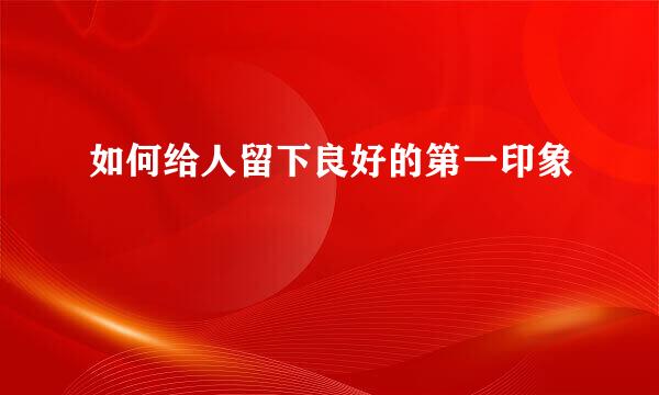 如何给人留下良好的第一印象
