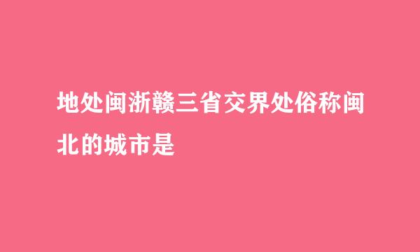 地处闽浙赣三省交界处俗称闽北的城市是