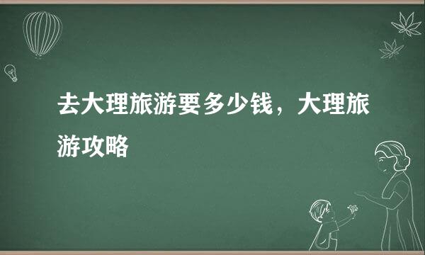 去大理旅游要多少钱，大理旅游攻略