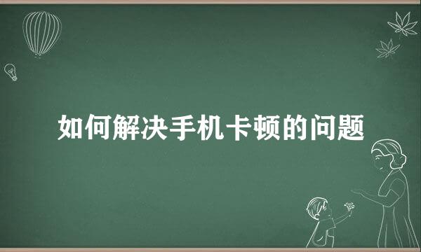 如何解决手机卡顿的问题