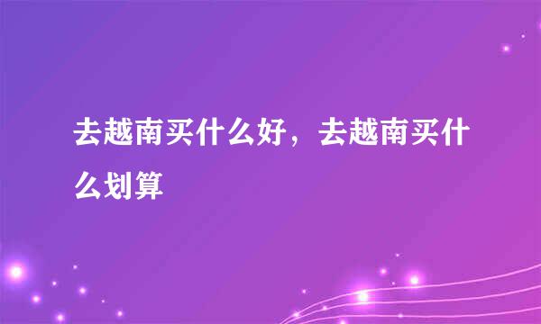 去越南买什么好，去越南买什么划算