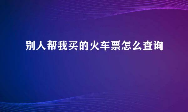 别人帮我买的火车票怎么查询