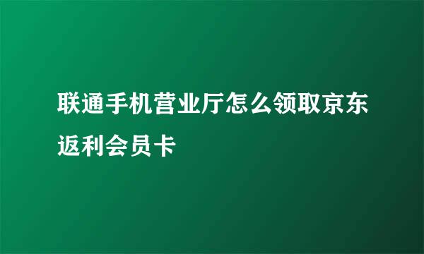 联通手机营业厅怎么领取京东返利会员卡