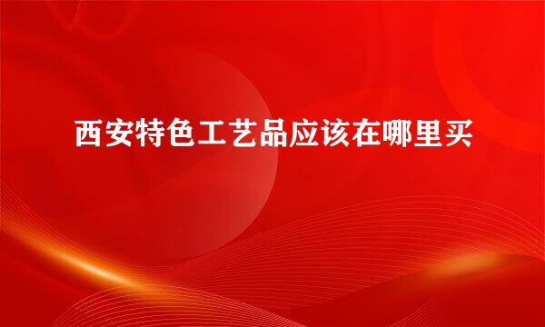 西安特色工艺品应该在哪里买