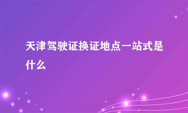天津驾驶证换证地点一站式是什么