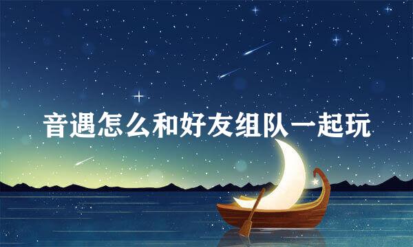 音遇怎么和好友组队一起玩