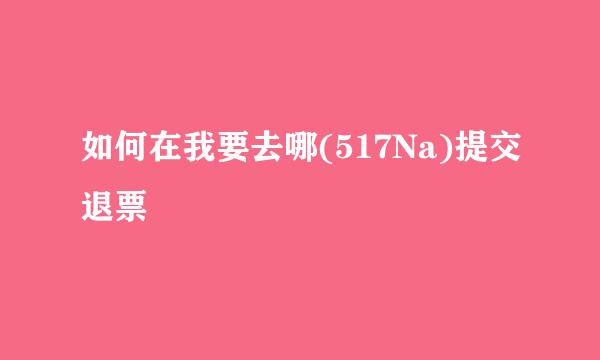 如何在我要去哪(517Na)提交退票