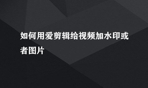 如何用爱剪辑给视频加水印或者图片