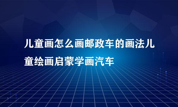 儿童画怎么画邮政车的画法儿童绘画启蒙学画汽车