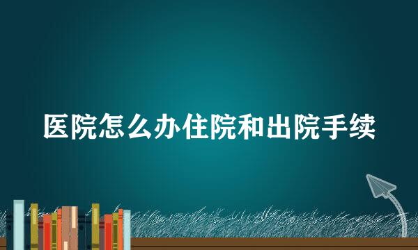 医院怎么办住院和出院手续