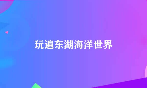 玩遍东湖海洋世界