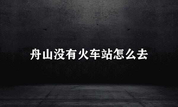 舟山没有火车站怎么去