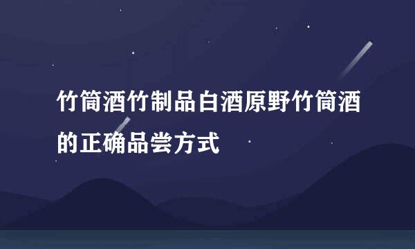 竹筒酒竹制品白酒原野竹筒酒的正确品尝方式