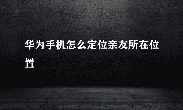 华为手机怎么定位亲友所在位置