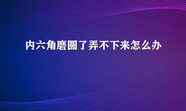 内六角磨圆了弄不下来怎么办