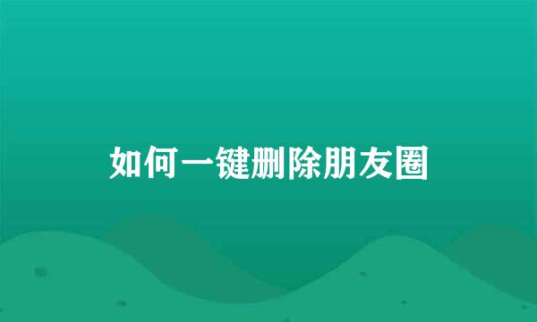 如何一键删除朋友圈