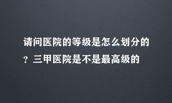 请问医院的等级是怎么划分的？三甲医院是不是最高级的