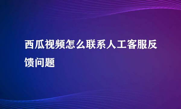 西瓜视频怎么联系人工客服反馈问题