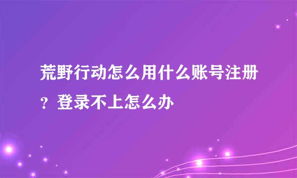 荒野行动怎么用什么账号注册？登录不上怎么办