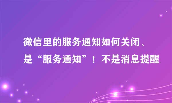 微信里的服务通知如何关闭、是“服务通知”！不是消息提醒