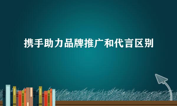 携手助力品牌推广和代言区别