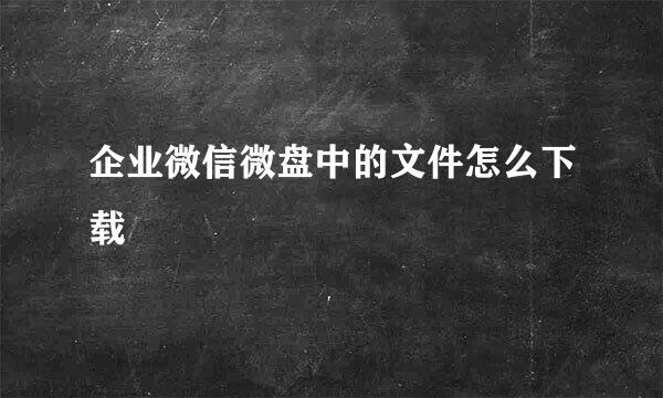 企业微信微盘中的文件怎么下载