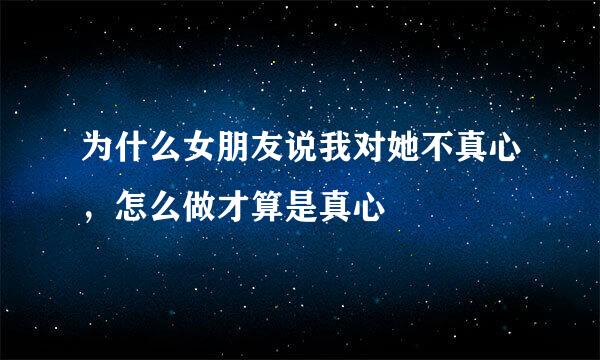 为什么女朋友说我对她不真心，怎么做才算是真心