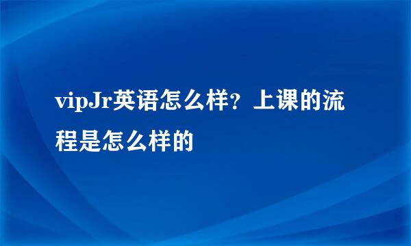 vipJr英语怎么样?上课的流程是怎么样的