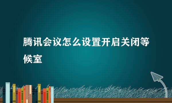 腾讯会议怎么设置开启关闭等候室