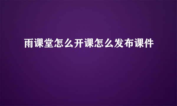 雨课堂怎么开课怎么发布课件