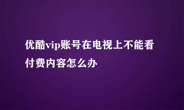 优酷vip账号在电视上不能看付费内容怎么办