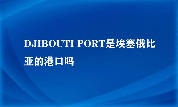 DJIBOUTI PORT是埃塞俄比亚的港口吗