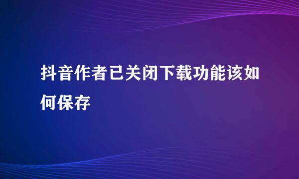 抖音作者已关闭下载功能该如何保存