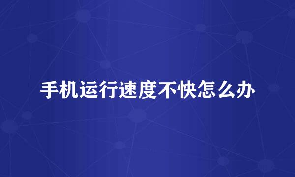 手机运行速度不快怎么办
