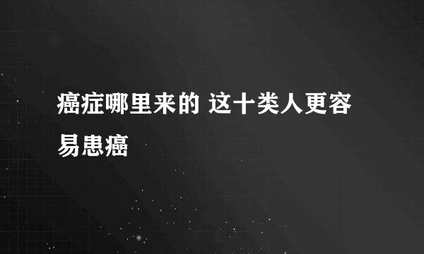 癌症哪里来的 这十类人更容易患癌