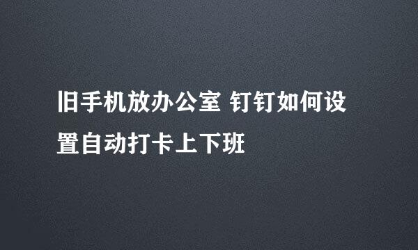 旧手机放办公室 钉钉如何设置自动打卡上下班