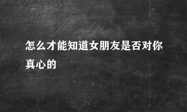 怎么才能知道女朋友是否对你真心的